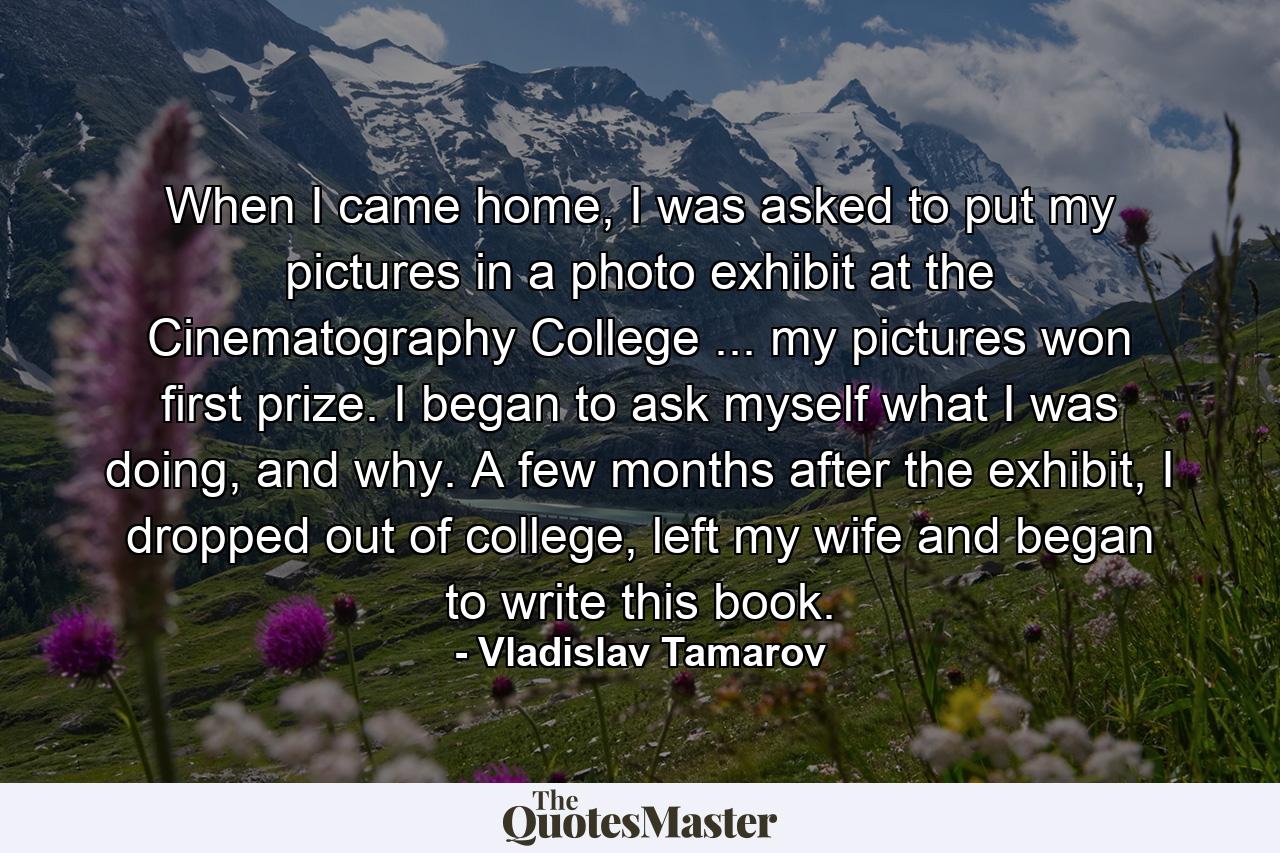 When I came home, I was asked to put my pictures in a photo exhibit at the Cinematography College ... my pictures won first prize. I began to ask myself what I was doing, and why. A few months after the exhibit, I dropped out of college, left my wife and began to write this book. - Quote by Vladislav Tamarov