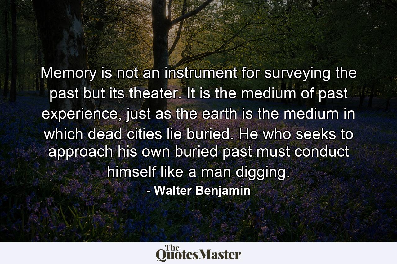 Memory is not an instrument for surveying the past but its theater. It is the medium of past experience, just as the earth is the medium in which dead cities lie buried. He who seeks to approach his own buried past must conduct himself like a man digging. - Quote by Walter Benjamin