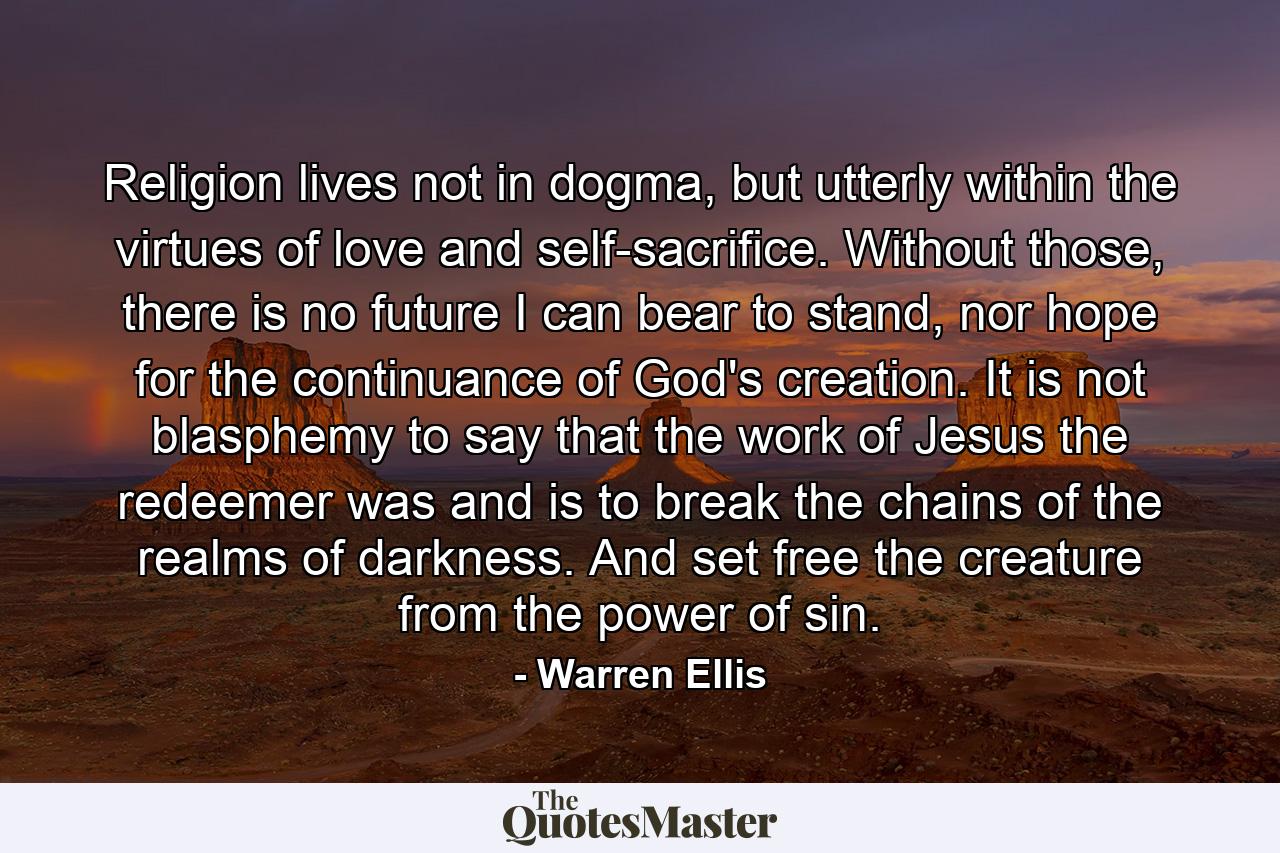 Religion lives not in dogma, but utterly within the virtues of love and self-sacrifice. Without those, there is no future I can bear to stand, nor hope for the continuance of God's creation. It is not blasphemy to say that the work of Jesus the redeemer was and is to break the chains of the realms of darkness. And set free the creature from the power of sin. - Quote by Warren Ellis