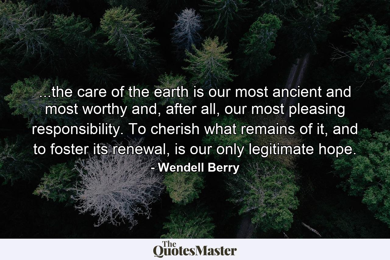 ...the care of the earth is our most ancient and most worthy and, after all, our most pleasing responsibility. To cherish what remains of it, and to foster its renewal, is our only legitimate hope. - Quote by Wendell Berry