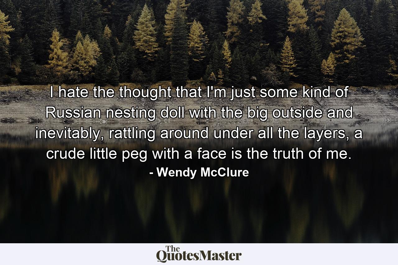 I hate the thought that I'm just some kind of Russian nesting doll with the big outside and inevitably, rattling around under all the layers, a crude little peg with a face is the truth of me. - Quote by Wendy McClure