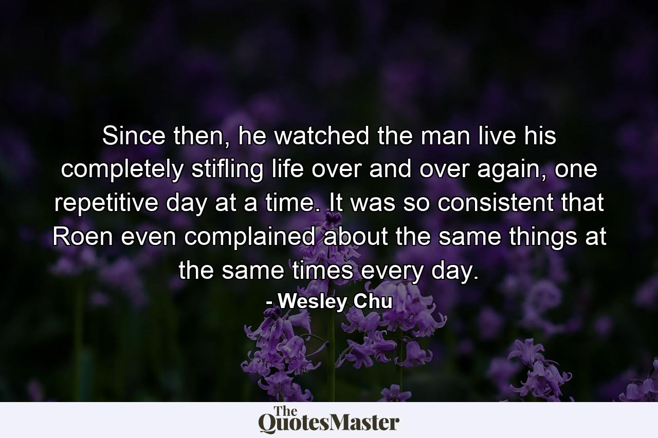 Since then, he watched the man live his completely stifling life over and over again, one repetitive day at a time. It was so consistent that Roen even complained about the same things at the same times every day. - Quote by Wesley Chu