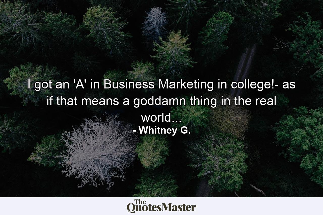 I got an 'A' in Business Marketing in college!- as if that means a goddamn thing in the real world... - Quote by Whitney G.