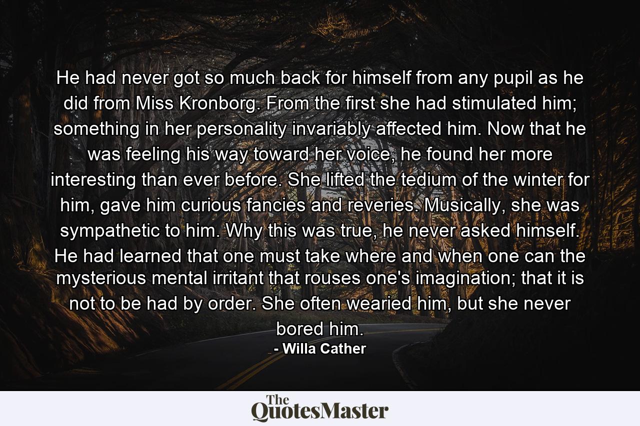 He had never got so much back for himself from any pupil as he did from Miss Kronborg. From the first she had stimulated him; something in her personality invariably affected him. Now that he was feeling his way toward her voice, he found her more interesting than ever before. She lifted the tedium of the winter for him, gave him curious fancies and reveries. Musically, she was sympathetic to him. Why this was true, he never asked himself. He had learned that one must take where and when one can the mysterious mental irritant that rouses one's imagination; that it is not to be had by order. She often wearied him, but she never bored him. - Quote by Willa Cather