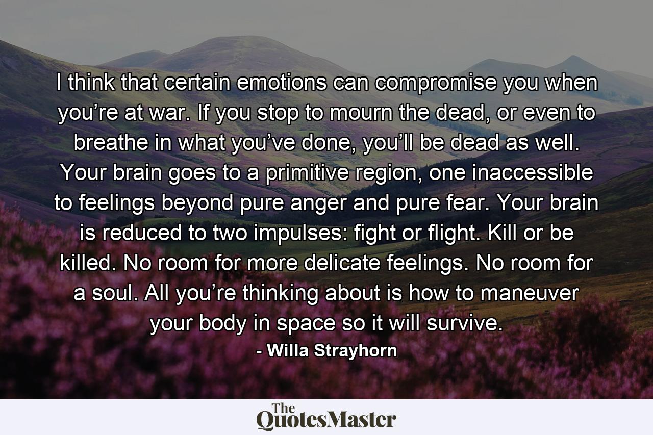 I think that certain emotions can compromise you when you’re at war. If you stop to mourn the dead, or even to breathe in what you’ve done, you’ll be dead as well. Your brain goes to a primitive region, one inaccessible to feelings beyond pure anger and pure fear. Your brain is reduced to two impulses: fight or flight. Kill or be killed. No room for more delicate feelings. No room for a soul. All you’re thinking about is how to maneuver your body in space so it will survive. - Quote by Willa Strayhorn