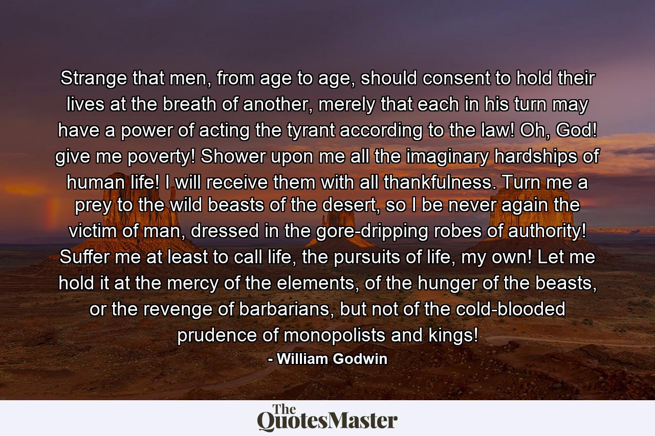 Strange that men, from age to age, should consent to hold their lives at the breath of another, merely that each in his turn may have a power of acting the tyrant according to the law! Oh, God! give me poverty! Shower upon me all the imaginary hardships of human life! I will receive them with all thankfulness. Turn me a prey to the wild beasts of the desert, so I be never again the victim of man, dressed in the gore-dripping robes of authority! Suffer me at least to call life, the pursuits of life, my own! Let me hold it at the mercy of the elements, of the hunger of the beasts, or the revenge of barbarians, but not of the cold-blooded prudence of monopolists and kings! - Quote by William Godwin