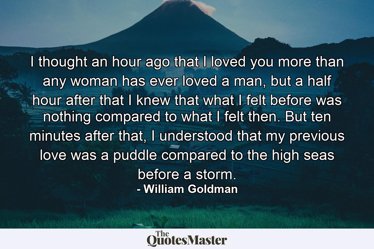 I thought an hour ago that I loved you more than any woman has ever loved a man, but a half hour after that I knew that what I felt before was nothing compared to what I felt then. But ten minutes after that, I understood that my previous love was a puddle compared to the high seas before a storm. - Quote by William Goldman