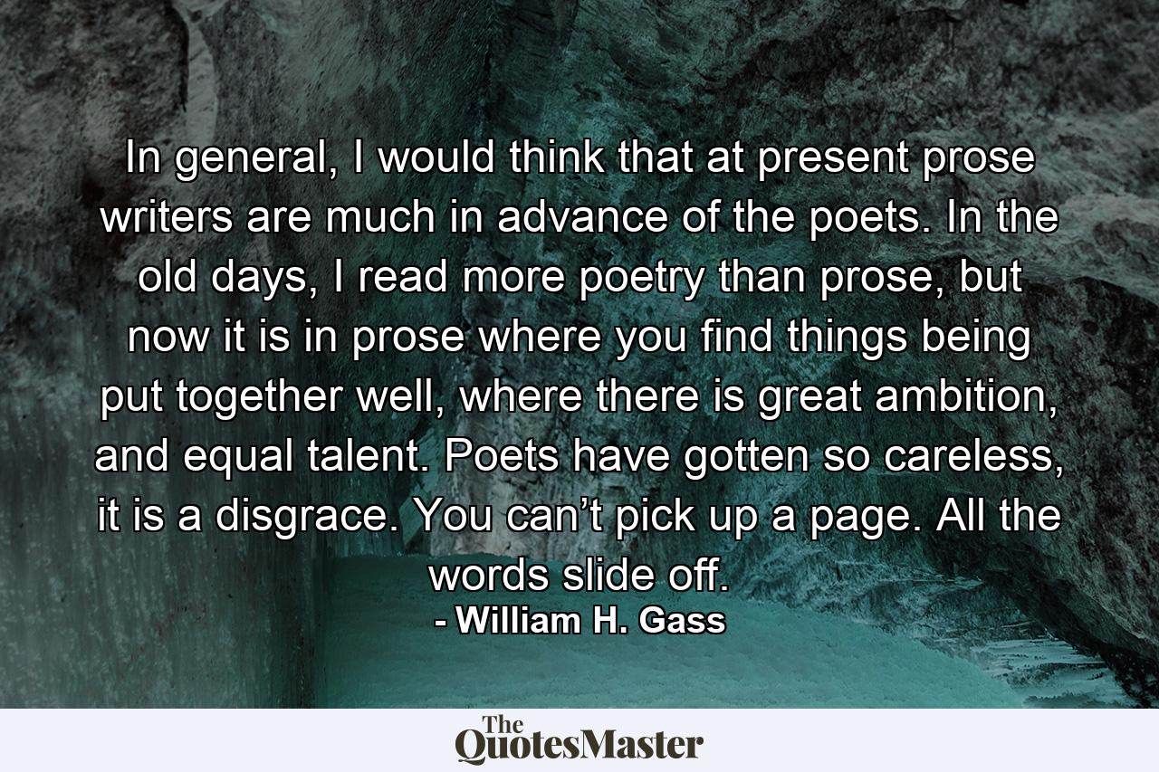 In general, I would think that at present prose writers are much in advance of the poets. In the old days, I read more poetry than prose, but now it is in prose where you find things being put together well, where there is great ambition, and equal talent. Poets have gotten so careless, it is a disgrace. You can’t pick up a page. All the words slide off. - Quote by William H. Gass