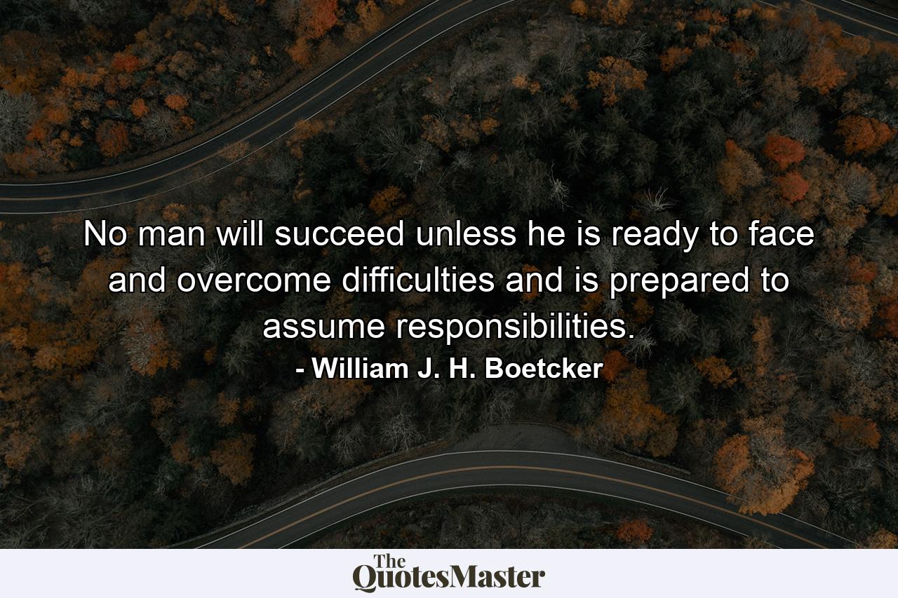 No man will succeed unless he is ready to face and overcome difficulties  and is prepared to assume responsibilities. - Quote by William J. H. Boetcker