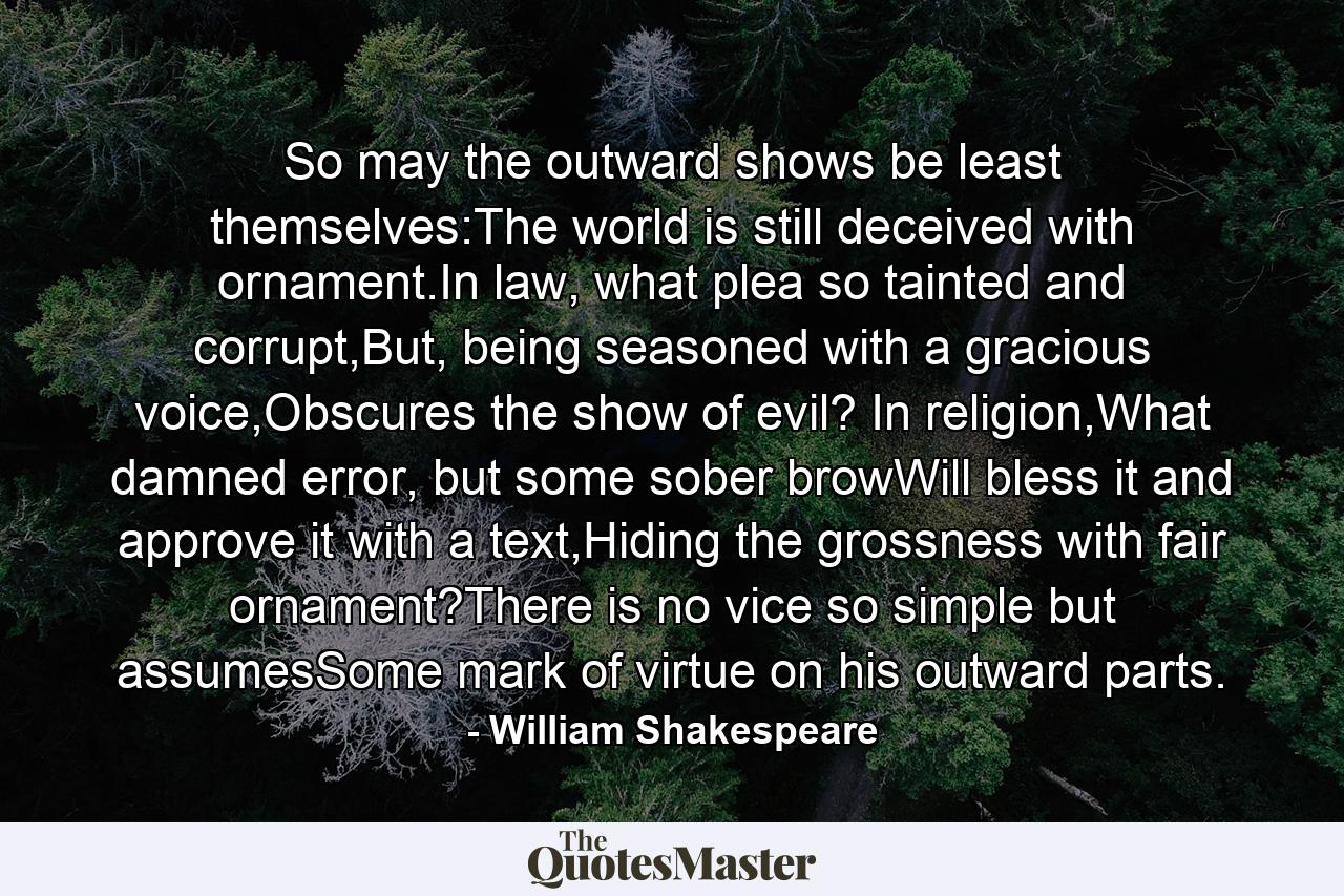 So may the outward shows be least themselves:The world is still deceived with ornament.In law, what plea so tainted and corrupt,But, being seasoned with a gracious voice,Obscures the show of evil? In religion,What damned error, but some sober browWill bless it and approve it with a text,Hiding the grossness with fair ornament?There is no vice so simple but assumesSome mark of virtue on his outward parts. - Quote by William Shakespeare