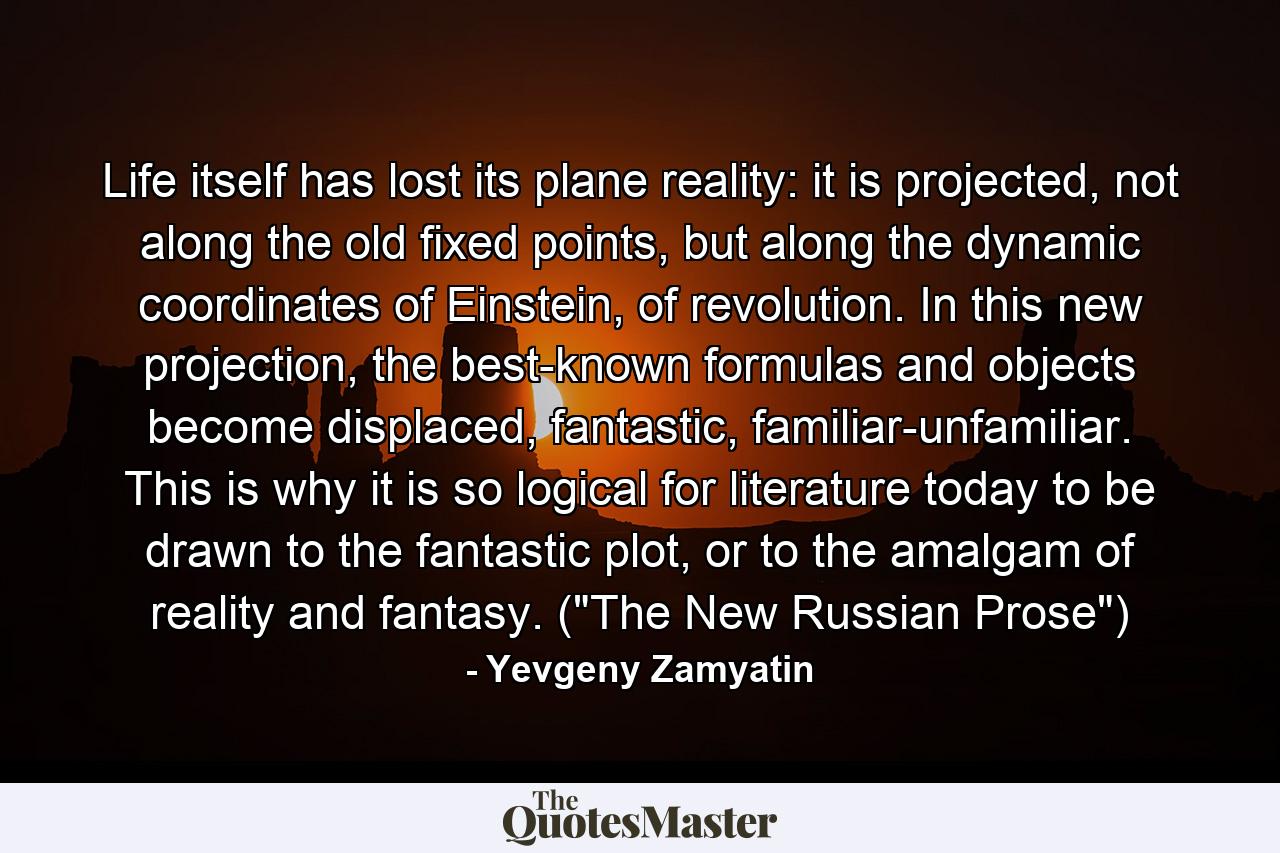 Life itself has lost its plane reality: it is projected, not along the old fixed points, but along the dynamic coordinates of Einstein, of revolution. In this new projection, the best-known formulas and objects become displaced, fantastic, familiar-unfamiliar. This is why it is so logical for literature today to be drawn to the fantastic plot, or to the amalgam of reality and fantasy. (