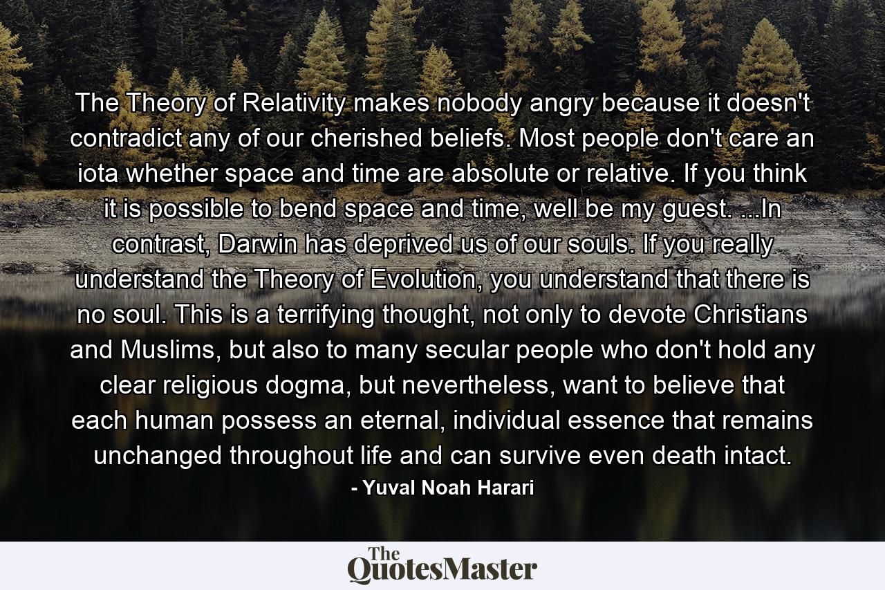 The Theory of Relativity makes nobody angry because it doesn't contradict any of our cherished beliefs. Most people don't care an iota whether space and time are absolute or relative. If you think it is possible to bend space and time, well be my guest. ...In contrast, Darwin has deprived us of our souls. If you really understand the Theory of Evolution, you understand that there is no soul. This is a terrifying thought, not only to devote Christians and Muslims, but also to many secular people who don't hold any clear religious dogma, but nevertheless, want to believe that each human possess an eternal, individual essence that remains unchanged throughout life and can survive even death intact. - Quote by Yuval Noah Harari