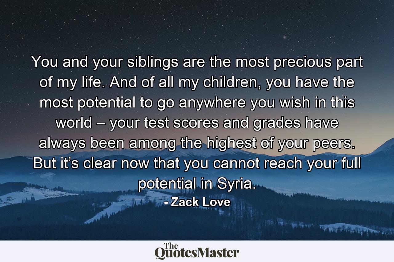 You and your siblings are the most precious part of my life. And of all my children, you have the most potential to go anywhere you wish in this world – your test scores and grades have always been among the highest of your peers. But it’s clear now that you cannot reach your full potential in Syria. - Quote by Zack Love