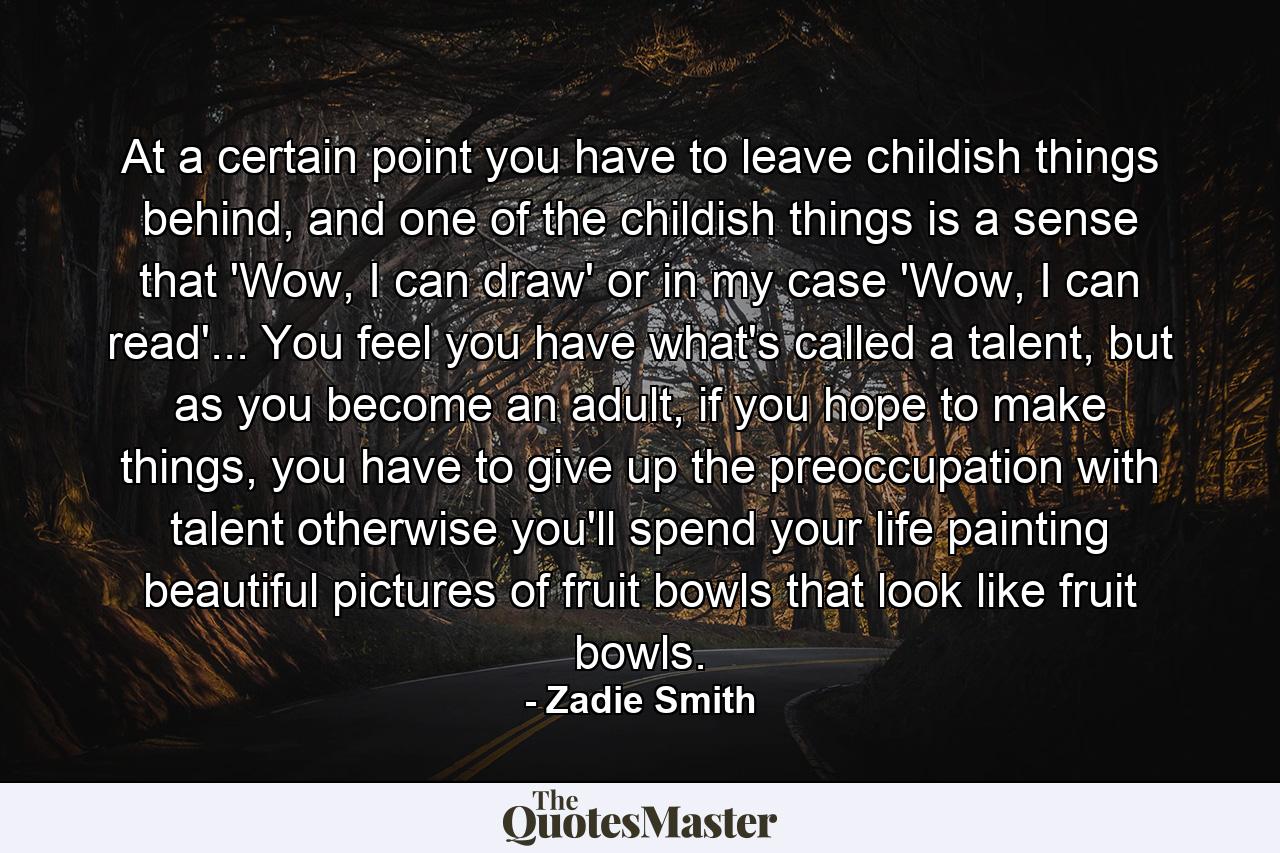 At a certain point you have to leave childish things behind, and one of the childish things is a sense that 'Wow, I can draw' or in my case 'Wow, I can read'... You feel you have what's called a talent, but as you become an adult, if you hope to make things, you have to give up the preoccupation with talent otherwise you'll spend your life painting beautiful pictures of fruit bowls that look like fruit bowls. - Quote by Zadie Smith