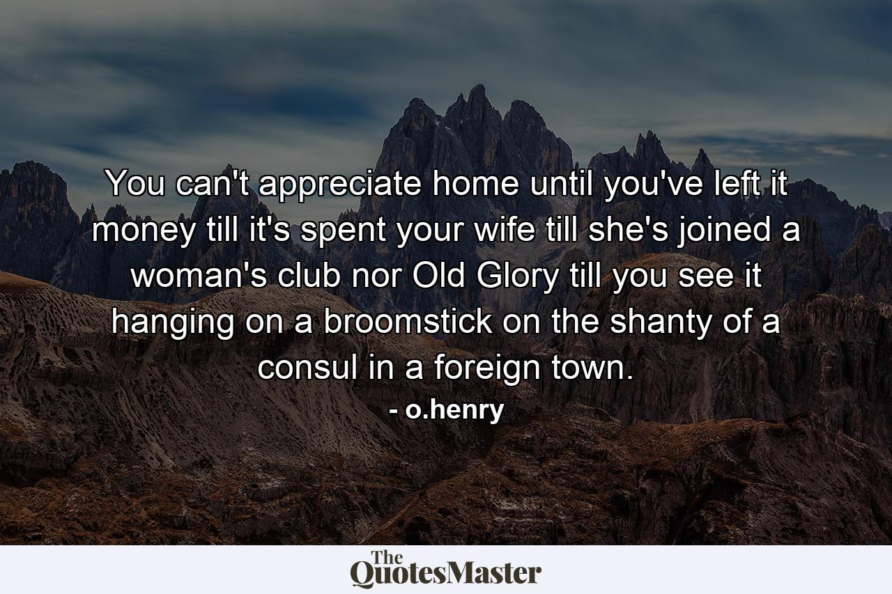 You can't appreciate home until you've left it  money till it's spent  your wife till she's joined a woman's club  nor Old Glory till you see it hanging on a broomstick on the shanty of a consul in a foreign town. - Quote by o.henry