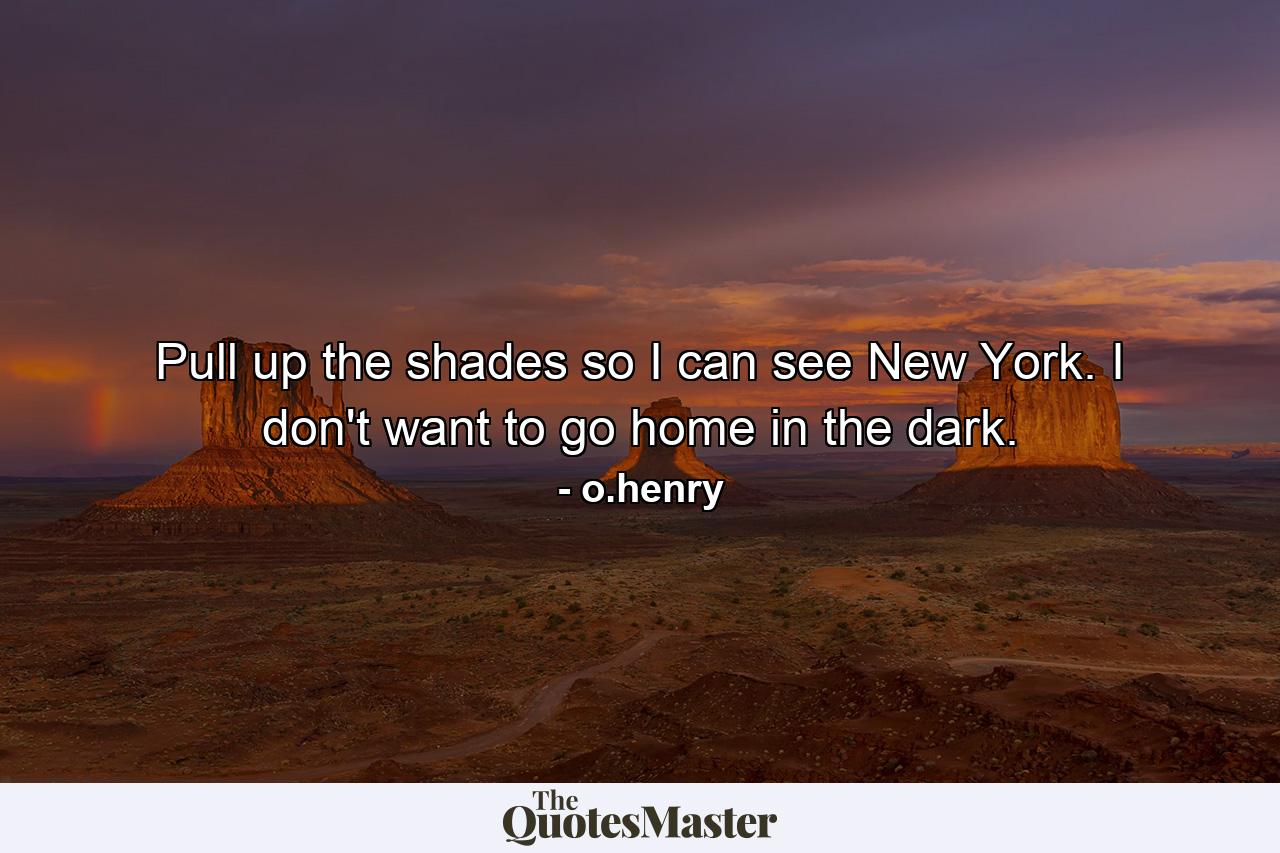 Pull up the shades so I can see New York. I don't want to go home in the dark. - Quote by o.henry