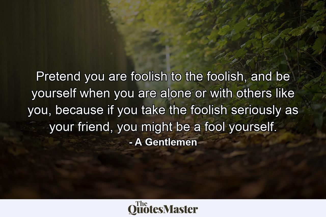 Pretend you are foolish to the foolish, and be yourself when you are alone or with others like you, because if you take the foolish seriously as your friend, you might be a fool yourself. - Quote by A Gentlemen