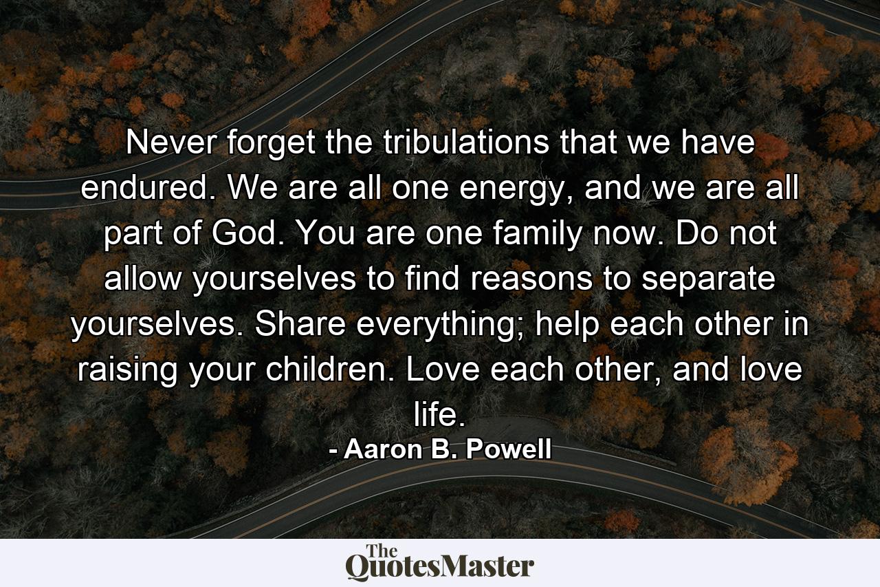 Never forget the tribulations that we have endured. We are all one energy, and we are all part of God. You are one family now. Do not allow yourselves to find reasons to separate yourselves. Share everything; help each other in raising your children. Love each other, and love life. - Quote by Aaron B. Powell