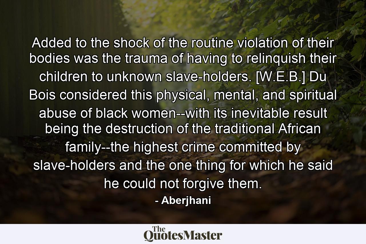 Added to the shock of the routine violation of their bodies was the trauma of having to relinquish their children to unknown slave-holders. [W.E.B.] Du Bois considered this physical, mental, and spiritual abuse of black women--with its inevitable result being the destruction of the traditional African family--the highest crime committed by slave-holders and the one thing for which he said he could not forgive them. - Quote by Aberjhani