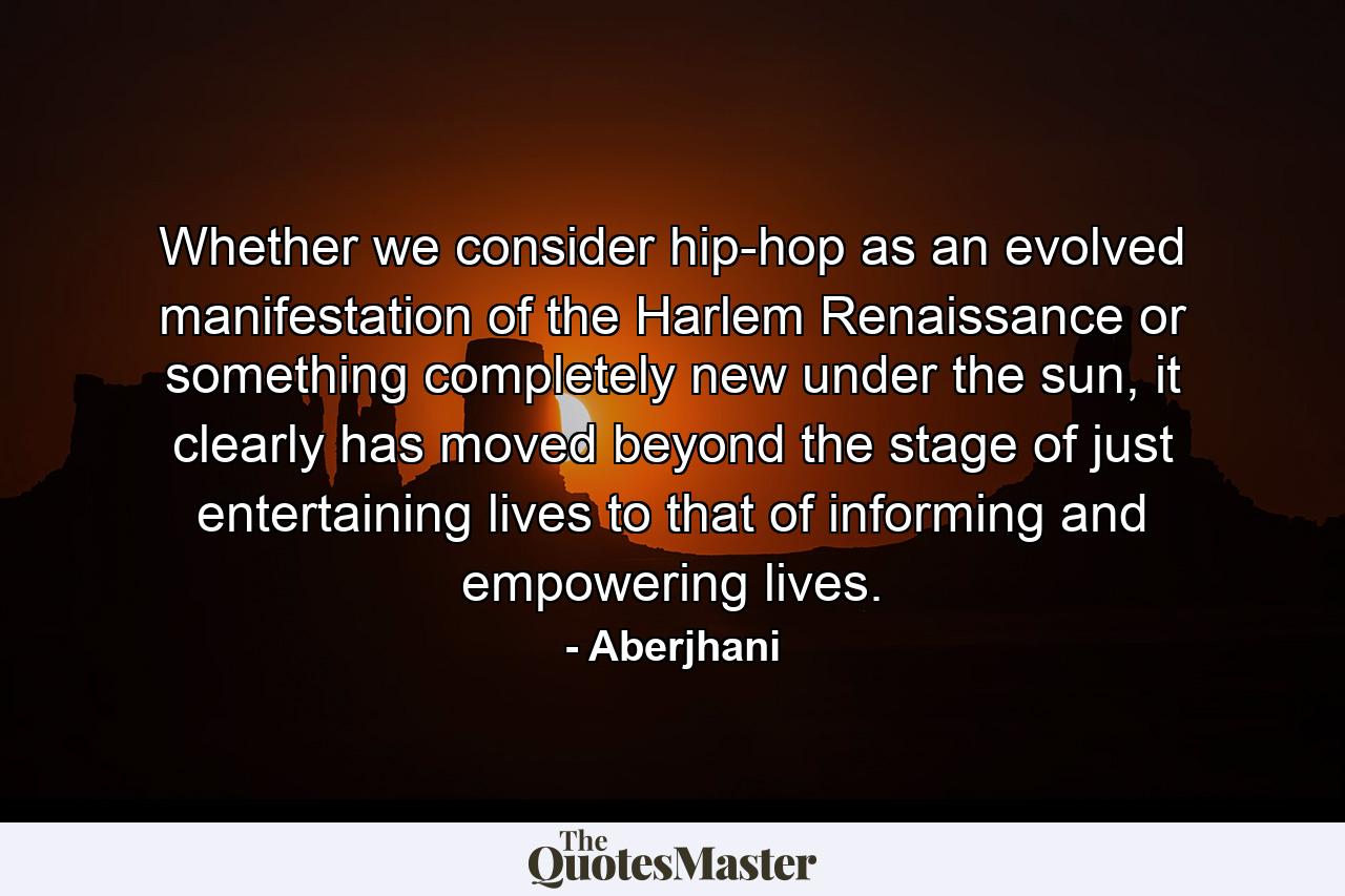 Whether we consider hip-hop as an evolved manifestation of the Harlem Renaissance or something completely new under the sun, it clearly has moved beyond the stage of just entertaining lives to that of informing and empowering lives. - Quote by Aberjhani