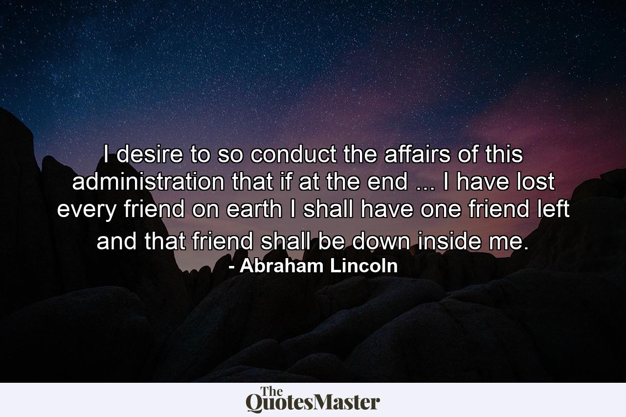 I desire to so conduct the affairs of this administration that if  at the end ... I have lost every friend on earth  I shall have one friend left  and that friend shall be down inside me. - Quote by Abraham Lincoln