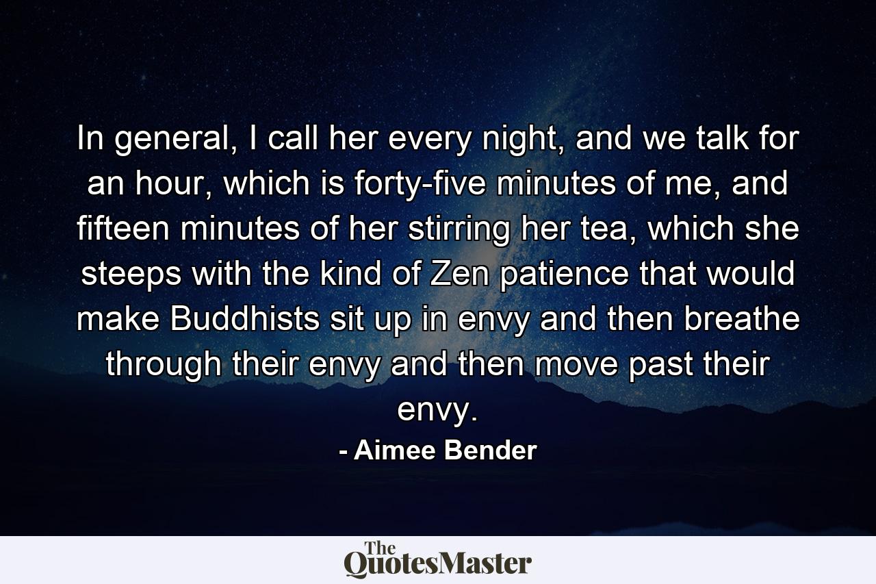 In general, I call her every night, and we talk for an hour, which is forty-five minutes of me, and fifteen minutes of her stirring her tea, which she steeps with the kind of Zen patience that would make Buddhists sit up in envy and then breathe through their envy and then move past their envy. - Quote by Aimee Bender