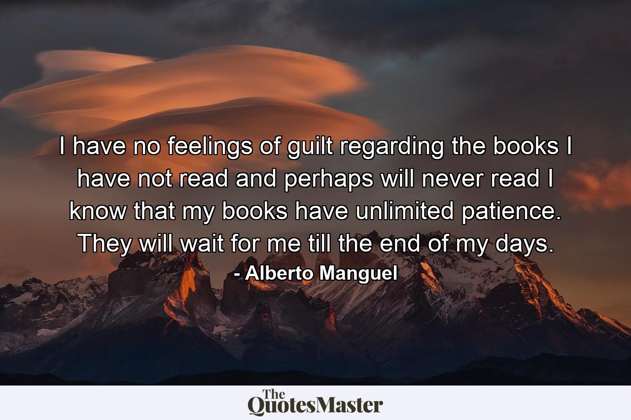 I have no feelings of guilt regarding the books I have not read and perhaps will never read I know that my books have unlimited patience. They will wait for me till the end of my days. - Quote by Alberto Manguel