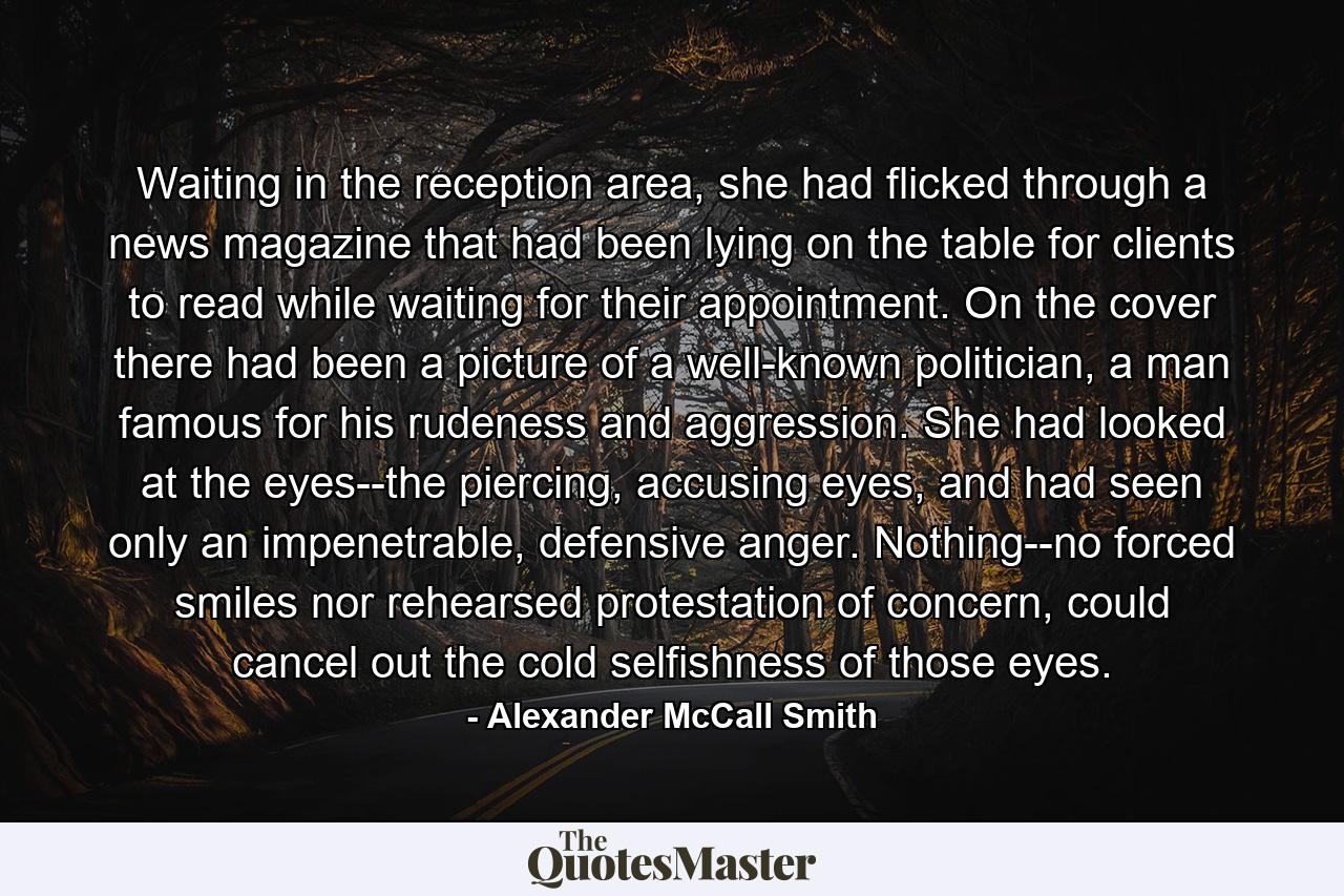 Waiting in the reception area, she had flicked through a news magazine that had been lying on the table for clients to read while waiting for their appointment. On the cover there had been a picture of a well-known politician, a man famous for his rudeness and aggression. She had looked at the eyes--the piercing, accusing eyes, and had seen only an impenetrable, defensive anger. Nothing--no forced smiles nor rehearsed protestation of concern, could cancel out the cold selfishness of those eyes. - Quote by Alexander McCall Smith