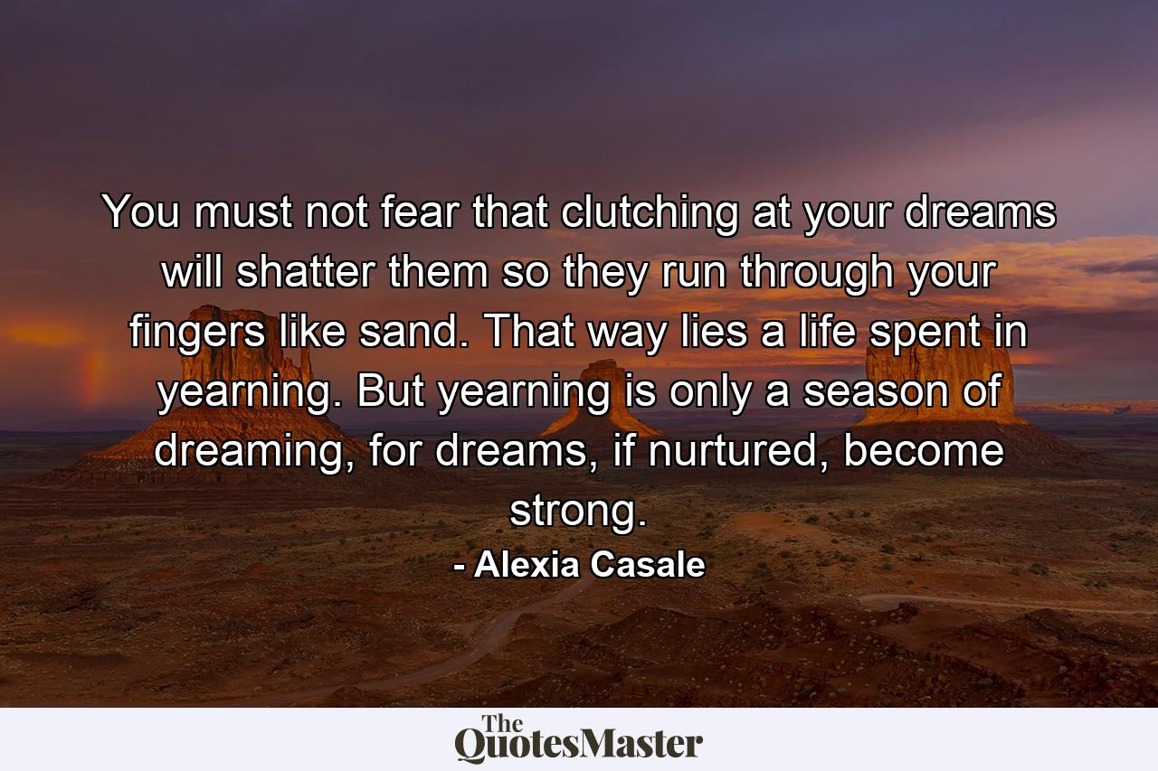 You must not fear that clutching at your dreams will shatter them so they run through your fingers like sand. That way lies a life spent in yearning. But yearning is only a season of dreaming, for dreams, if nurtured, become strong. - Quote by Alexia Casale