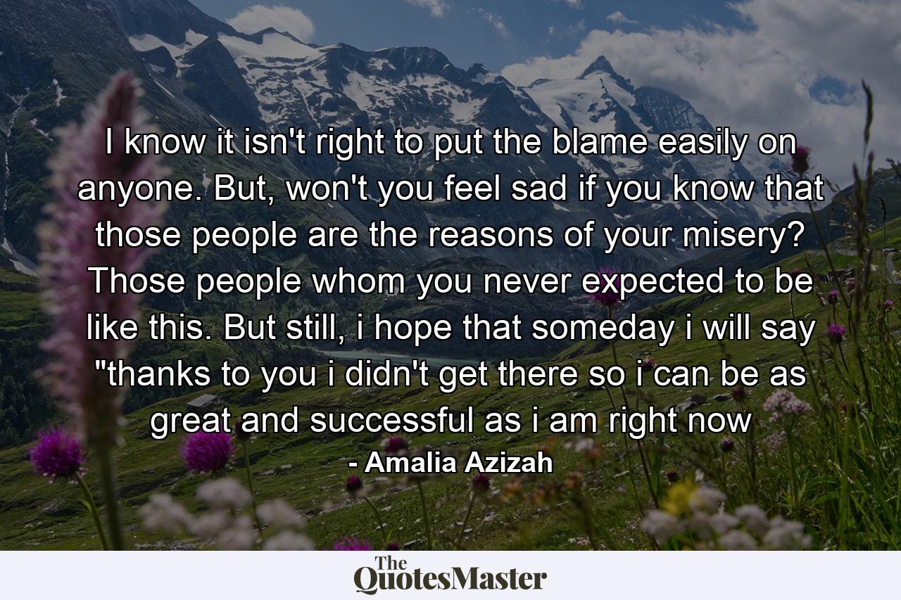 I know it isn't right to put the blame easily on anyone. But, won't you feel sad if you know that those people are the reasons of your misery? Those people whom you never expected to be like this. But still, i hope that someday i will say 