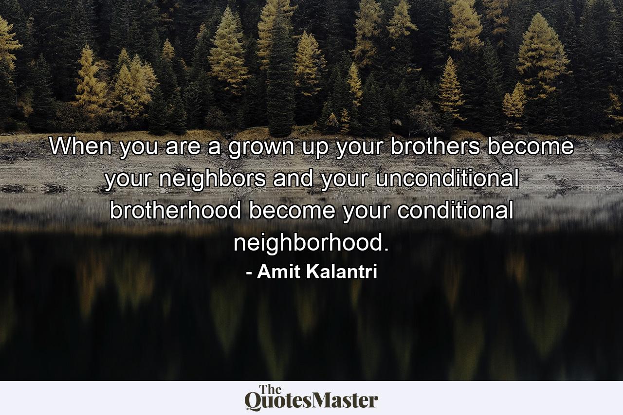 When you are a grown up your brothers become your neighbors and your unconditional brotherhood become your conditional neighborhood. - Quote by Amit Kalantri