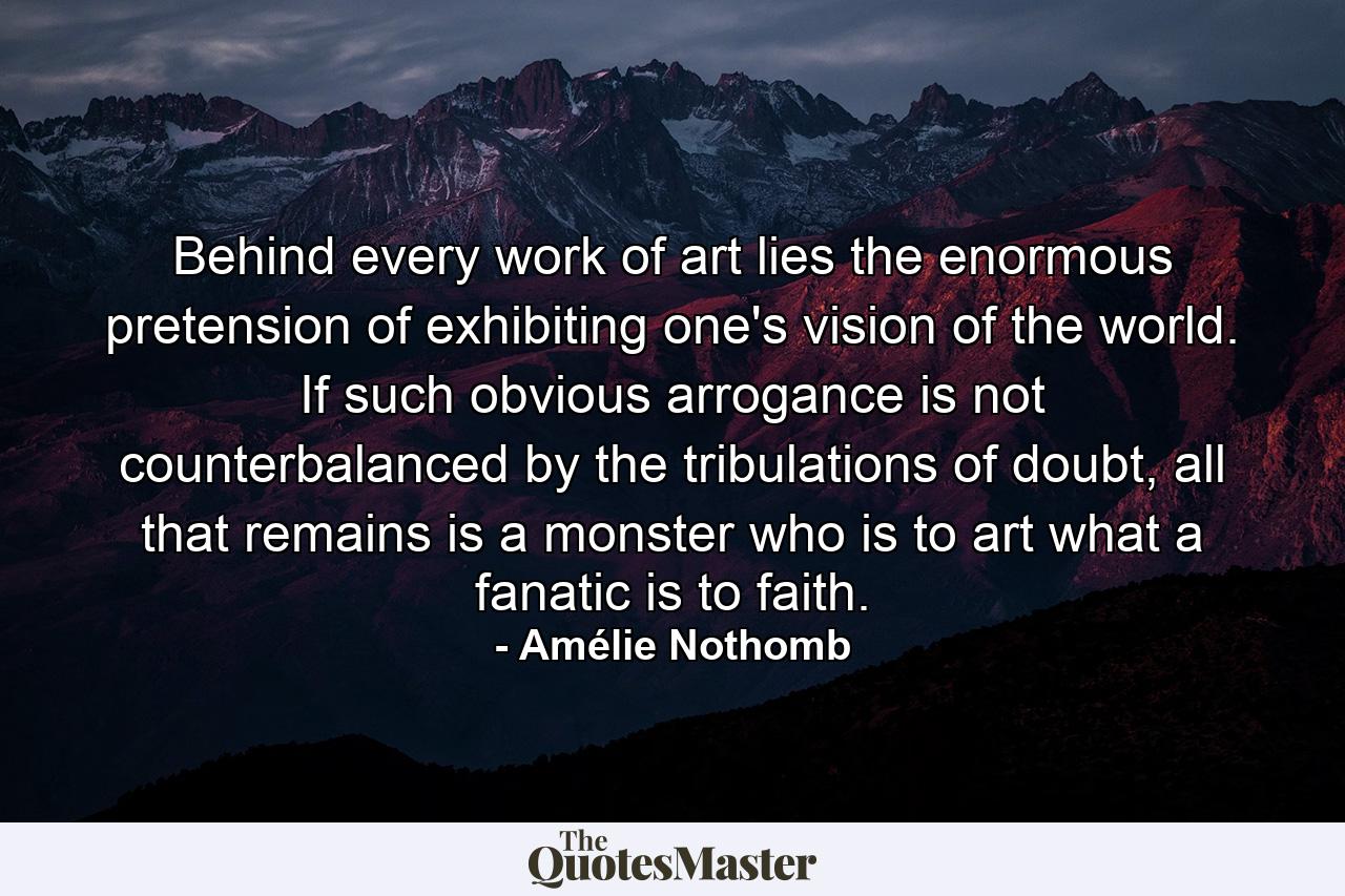 Behind every work of art lies the enormous pretension of exhibiting one's vision of the world. If such obvious arrogance is not counterbalanced by the tribulations of doubt, all that remains is a monster who is to art what a fanatic is to faith. - Quote by Amélie Nothomb