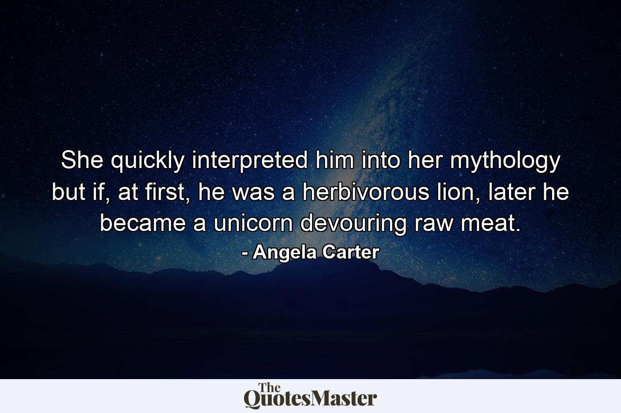 She quickly interpreted him into her mythology but if, at first, he was a herbivorous lion, later he became a unicorn devouring raw meat. - Quote by Angela Carter