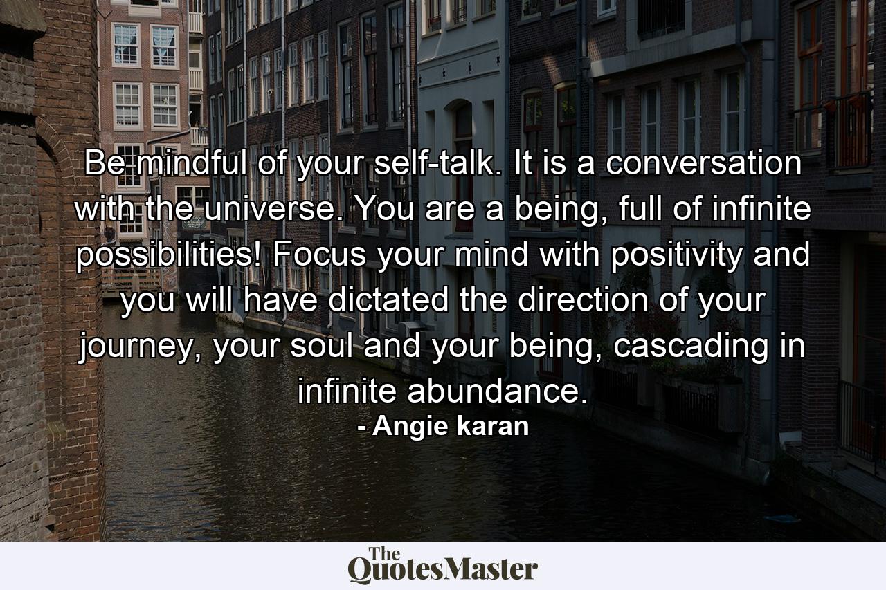 Be mindful of your self-talk. It is a conversation with the universe. You are a being, full of infinite possibilities! Focus your mind with positivity and you will have dictated the direction of your journey, your soul and your being, cascading in infinite abundance. - Quote by Angie karan