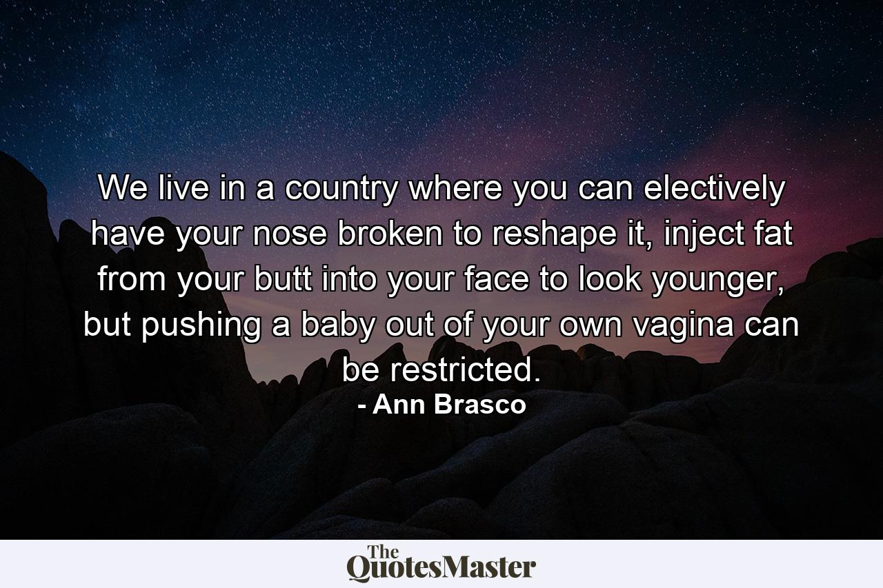 We live in a country where you can electively have your nose broken to reshape it, inject fat from your butt into your face to look younger, but pushing a baby out of your own vagina can be restricted. - Quote by Ann Brasco