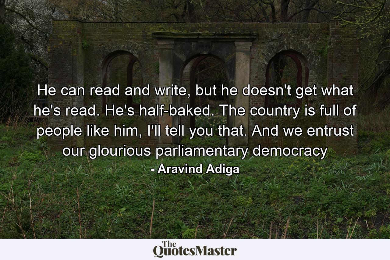 He can read and write, but he doesn't get what he's read. He's half-baked. The country is full of people like him, I'll tell you that. And we entrust our glourious parliamentary democracy - Quote by Aravind Adiga