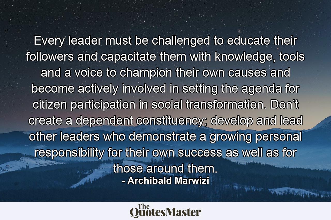 Every leader must be challenged to educate their followers and capacitate them with knowledge, tools and a voice to champion their own causes and become actively involved in setting the agenda for citizen participation in social transformation. Don’t create a dependent constituency; develop and lead other leaders who demonstrate a growing personal responsibility for their own success as well as for those around them. - Quote by Archibald Marwizi