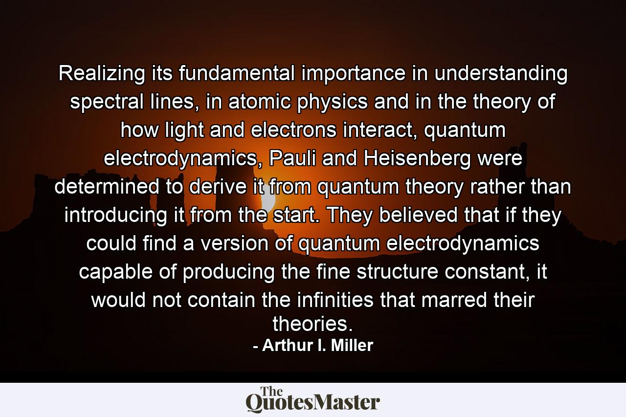 Realizing its fundamental importance in understanding spectral lines, in atomic physics and in the theory of how light and electrons interact, quantum electrodynamics, Pauli and Heisenberg were determined to derive it from quantum theory rather than introducing it from the start. They believed that if they could find a version of quantum electrodynamics capable of producing the fine structure constant, it would not contain the infinities that marred their theories. - Quote by Arthur I. Miller