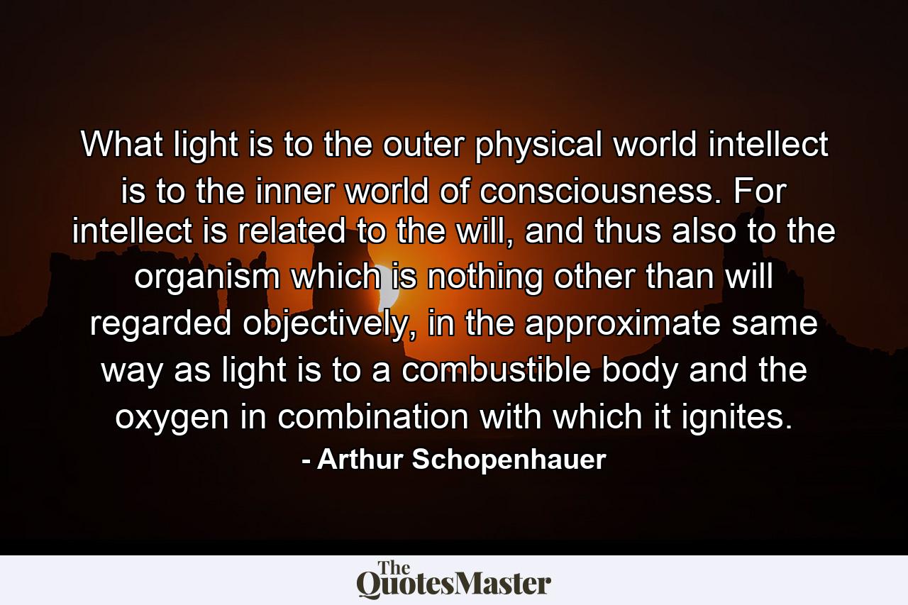 What light is to the outer physical world intellect is to the inner world of consciousness. For intellect is related to the will, and thus also to the organism which is nothing other than will regarded objectively, in the approximate same way as light is to a combustible body and the oxygen in combination with which it ignites. - Quote by Arthur Schopenhauer