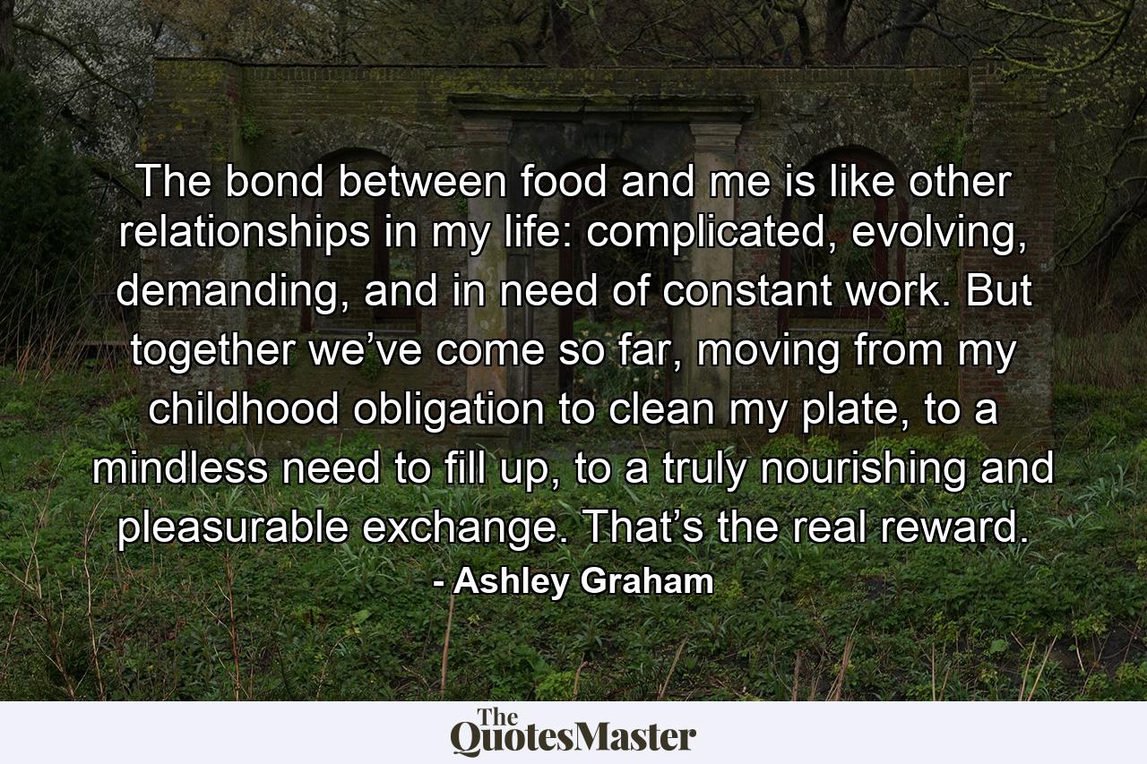 The bond between food and me is like other relationships in my life: complicated, evolving, demanding, and in need of constant work. But together we’ve come so far, moving from my childhood obligation to clean my plate, to a mindless need to fill up, to a truly nourishing and pleasurable exchange. That’s the real reward. - Quote by Ashley Graham