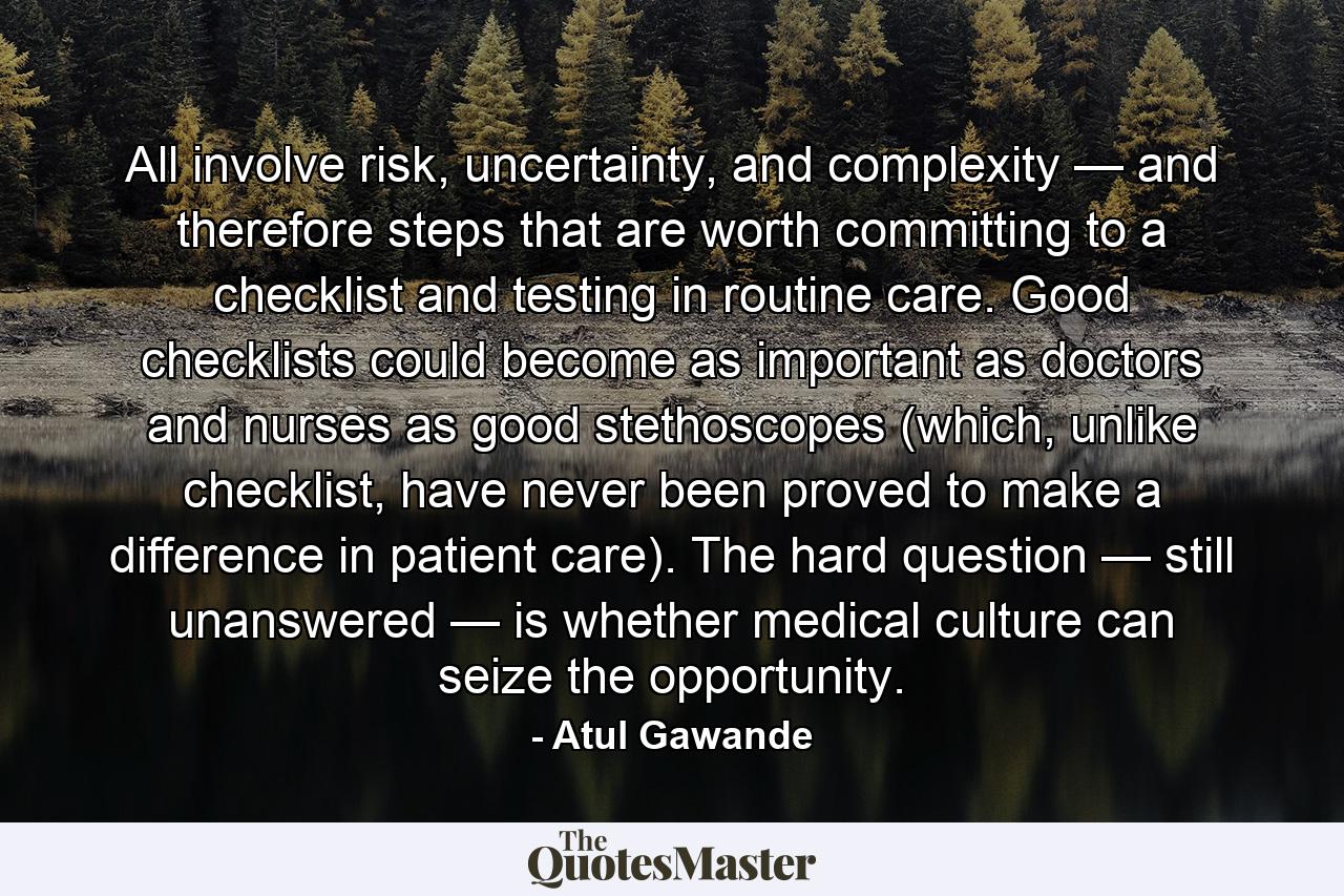 All involve risk, uncertainty, and complexity — and therefore steps that are worth committing to a checklist and testing in routine care. Good checklists could become as important as doctors and nurses as good stethoscopes (which, unlike checklist, have never been proved to make a difference in patient care). The hard question — still unanswered — is whether medical culture can seize the opportunity. - Quote by Atul Gawande