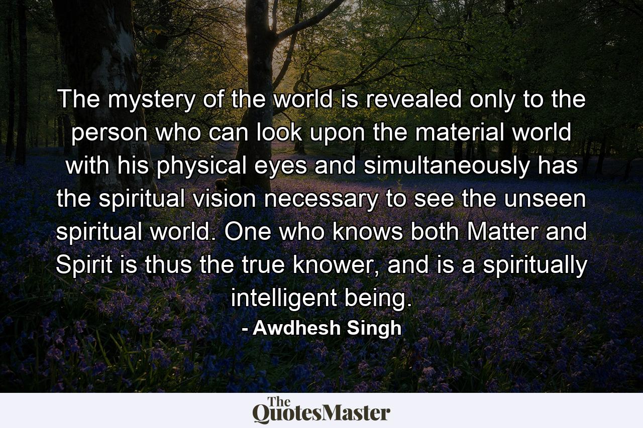 The mystery of the world is revealed only to the person who can look upon the material world with his physical eyes and simultaneously has the spiritual vision necessary to see the unseen spiritual world. One who knows both Matter and Spirit is thus the true knower, and is a spiritually intelligent being. - Quote by Awdhesh Singh