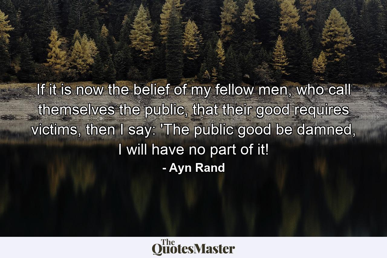 If it is now the belief of my fellow men, who call themselves the public, that their good requires victims, then I say: 'The public good be damned, I will have no part of it! - Quote by Ayn Rand