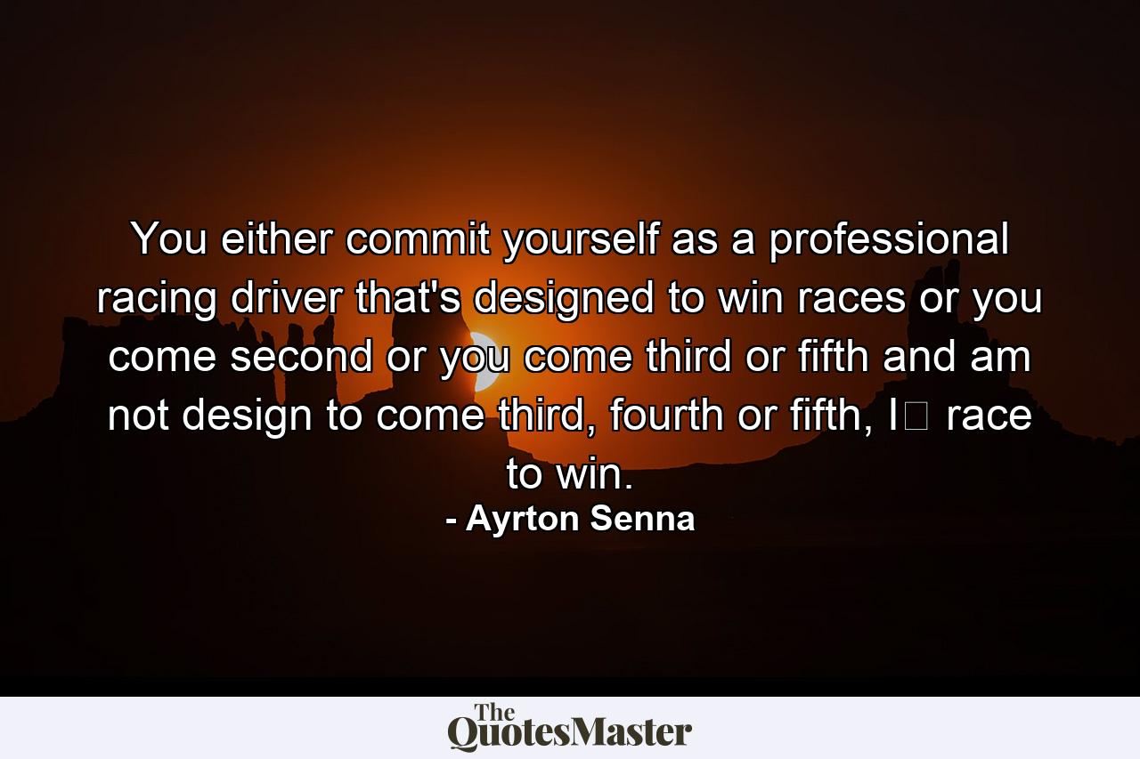 You either commit yourself as a professional racing driver that's designed to win races or you come second or you come third or fifth and am not design to come third, fourth or fifth, I﻿ race to win. - Quote by Ayrton Senna