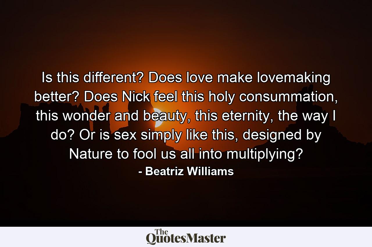 Is this different? Does love make lovemaking better? Does Nick feel this holy consummation, this wonder and beauty, this eternity, the way I do? Or is sex simply like this, designed by Nature to fool us all into multiplying? - Quote by Beatriz Williams