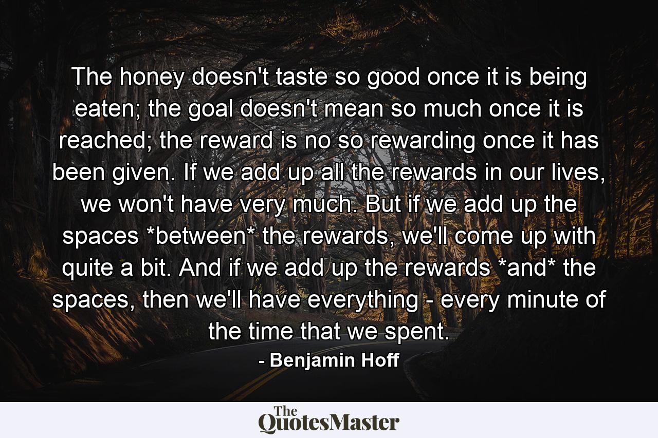 The honey doesn't taste so good once it is being eaten; the goal doesn't mean so much once it is reached; the reward is no so rewarding once it has been given. If we add up all the rewards in our lives, we won't have very much. But if we add up the spaces *between* the rewards, we'll come up with quite a bit. And if we add up the rewards *and* the spaces, then we'll have everything - every minute of the time that we spent. - Quote by Benjamin Hoff