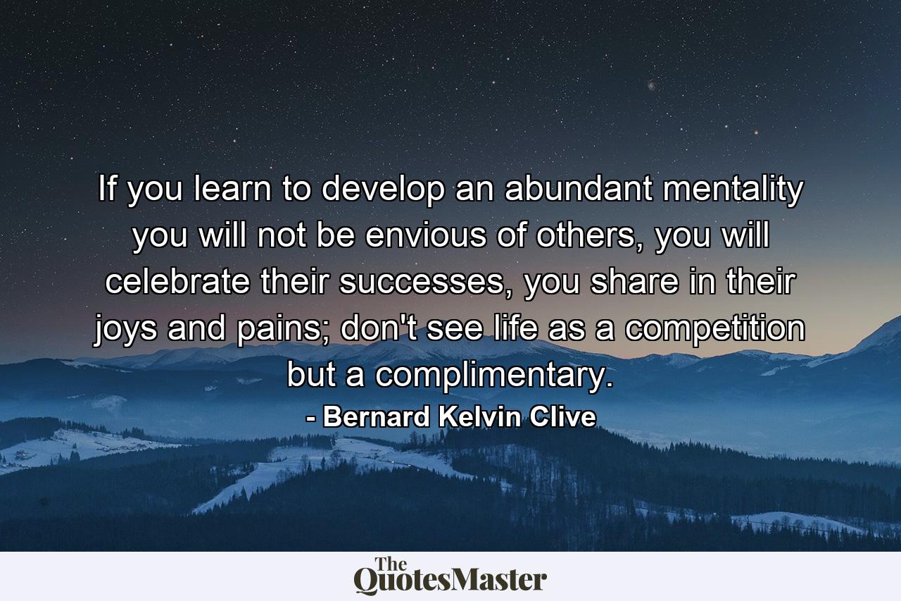 If you learn to develop an abundant mentality you will not be envious of others, you will celebrate their successes, you share in their joys and pains; don't see life as a competition but a complimentary. - Quote by Bernard Kelvin Clive