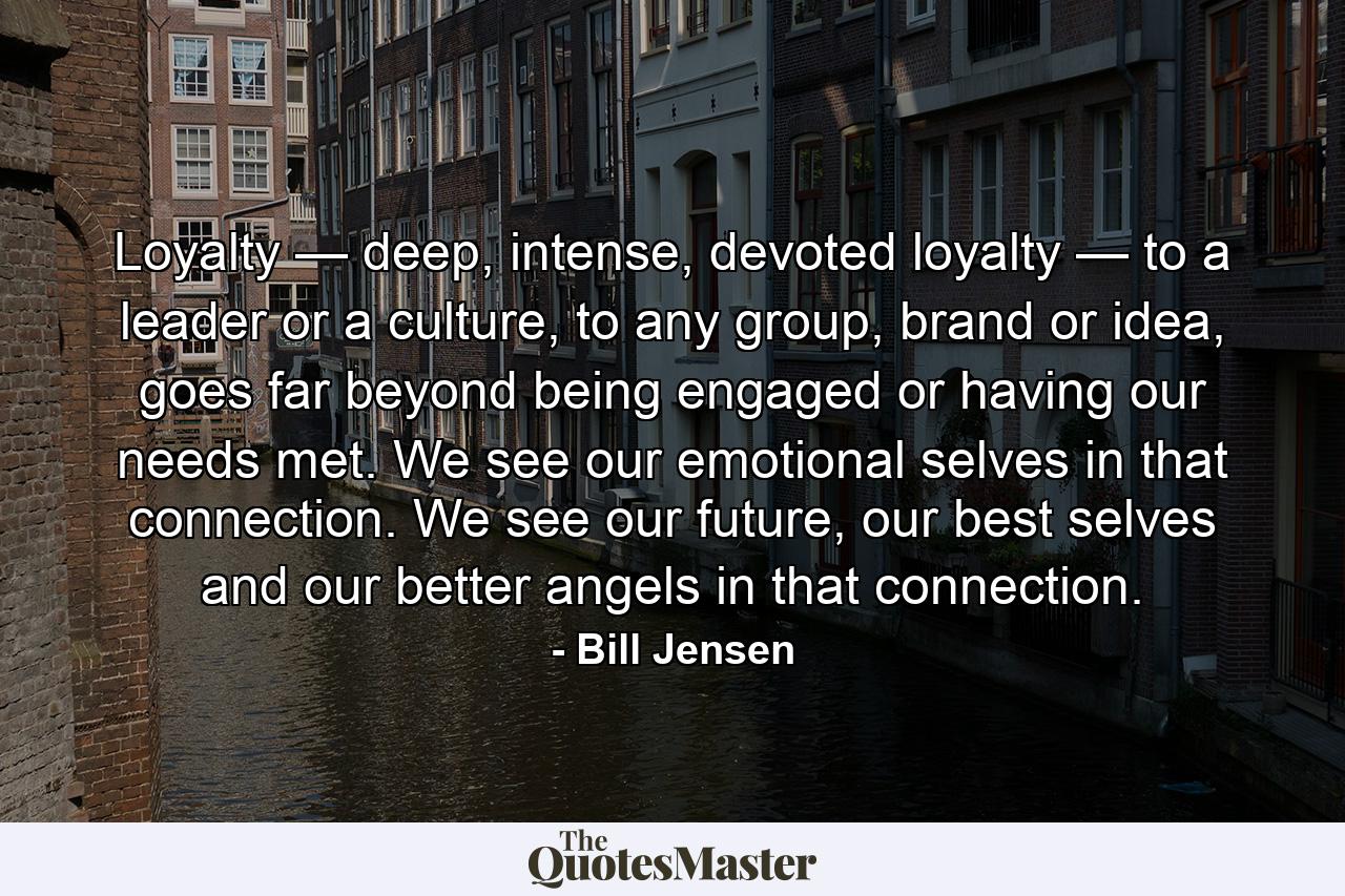 Loyalty — deep, intense, devoted loyalty — to a leader or a culture, to any group, brand or idea, goes far beyond being engaged or having our needs met. We see our emotional selves in that connection. We see our future, our best selves and our better angels in that connection. - Quote by Bill Jensen