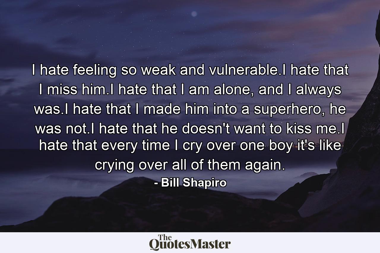 I hate feeling so weak and vulnerable.I hate that I miss him.I hate that I am alone, and I always was.I hate that I made him into a superhero, he was not.I hate that he doesn't want to kiss me.I hate that every time I cry over one boy it's like crying over all of them again. - Quote by Bill Shapiro