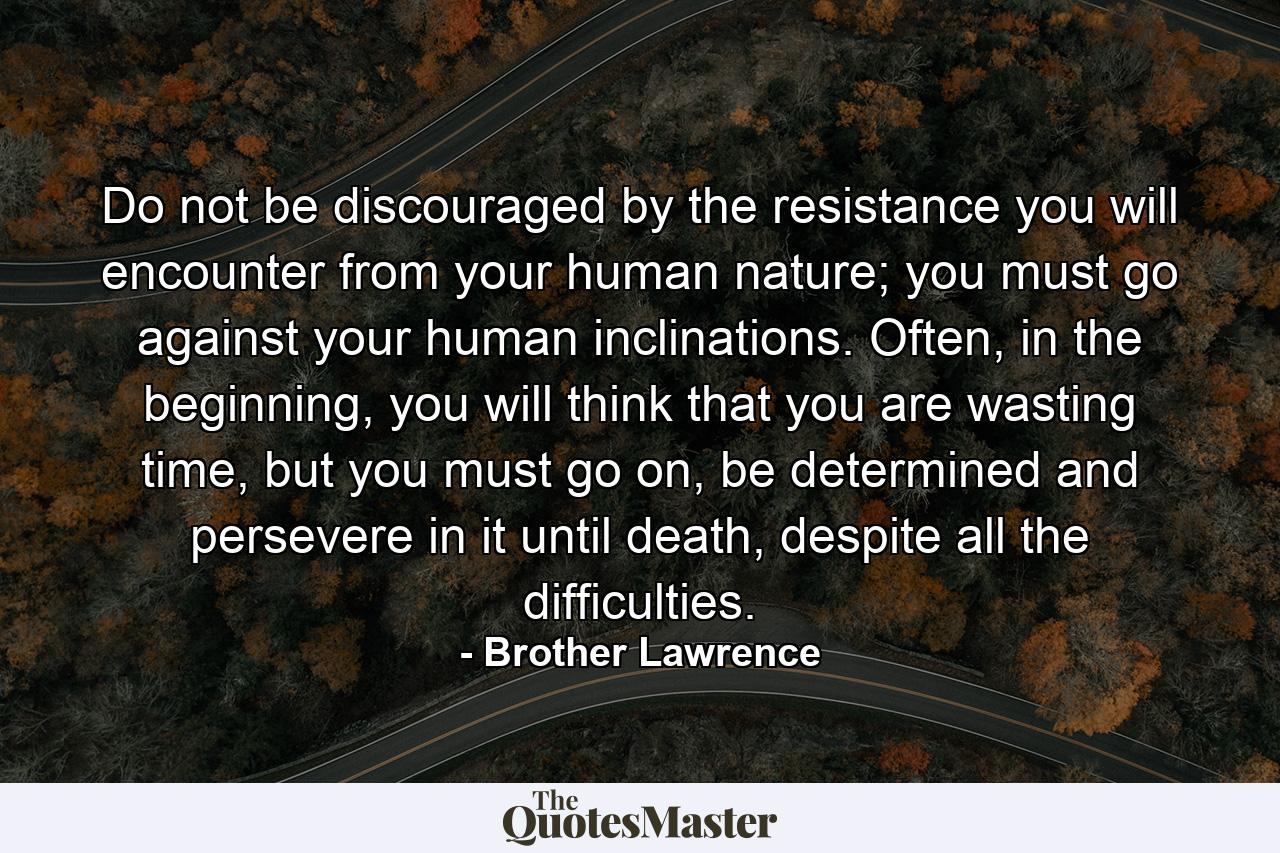 Do not be discouraged by the resistance you will encounter from your human nature; you must go against your human inclinations. Often, in the beginning, you will think that you are wasting time, but you must go on, be determined and persevere in it until death, despite all the difficulties. - Quote by Brother Lawrence